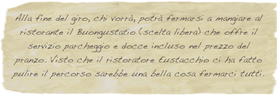 Alla fine del giro, chi vorrà, potrà fermarsi a mangiare al ristorante il Buongustatio (scelta libera) che offre il servizio parcheggio e docce incluso nel prezzo del pranzo. Visto che il ristoratore Eustacchio ci ha fatto pulire il percorso sarebbe una bella cosa fermarci tutti.
