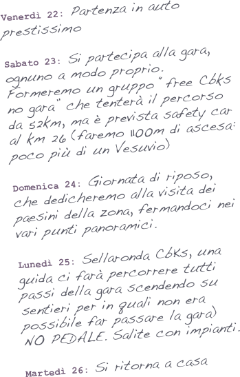 Venerdì 22: Partenza in auto prestissimo

Sabato 23: Si partecipa alla gara, ognuno a modo proprio. Formeremo un gruppo “free Cbks no gara” che tenterà il percorso da 52km, ma è prevista safety car al km 26 (faremo 1100m di ascesa: poco più di un Vesuvio)

Domenica 24: Giornata di riposo, che dedicheremo alla visita dei paesini della zona, fermandoci nei vari punti panoramici.

Lunedì 25: Sellaronda CbKs, una guida ci farà percorrere tutti passi della gara scendendo su sentieri per in quali non era possibile far passare la gara) 
NO PEDALE. Salite con impianti.

Martedì 26: Si ritorna a casa